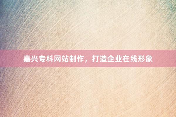 嘉兴专科网站制作，打造企业在线形象